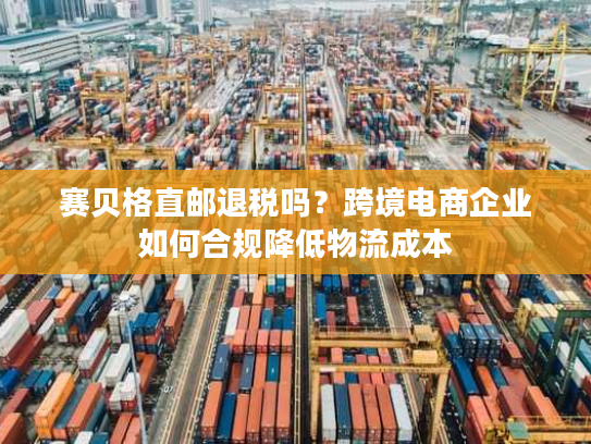 赛贝格直邮退税吗?跨境电商企业如何合规降低物流成本 赛贝格直邮退税吗?跨境电商企业如何合规降低物流成本