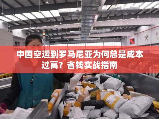 中国空运到罗马尼亚为何总是成本过高?省钱实战指南 中国空运到罗马尼亚为何总是成本过高?省钱实战指南