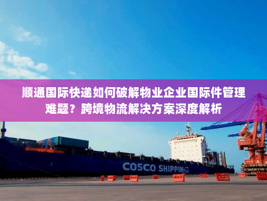 顺通国际快递如何破解物业企业国际件管理难题？跨境物流解决方案深度解析