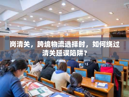 岗清关,跨境物流选择时,如何绕过清关延误陷阱? 岗清关,跨境物流选择时,如何绕过清关延误陷阱?