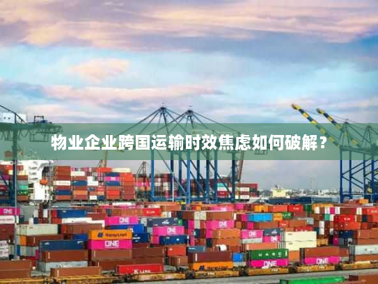 物业企业跨国运输时效焦虑如何破解？