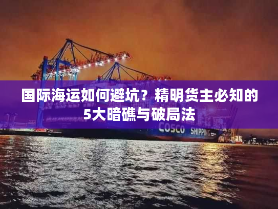 国际海运如何避坑？精明货主必知的5大暗礁与破局法