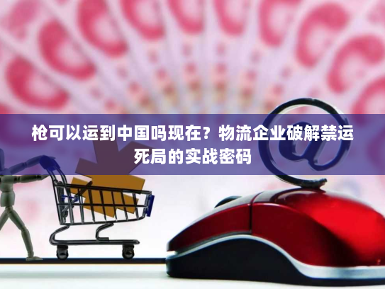 枪可以运到中国吗现在？物流企业破解禁运死局的实战密码