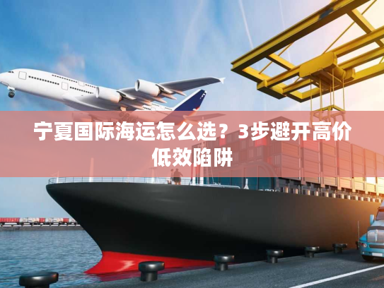 宁夏国际海运怎么选?3步避开高价低效陷阱 宁夏国际海运怎么选?3步避开高价低效陷阱