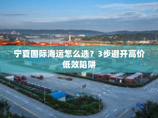 宁夏国际海运怎么选?3步避开高价低效陷阱 宁夏国际海运怎么选?3步避开高价低效陷阱