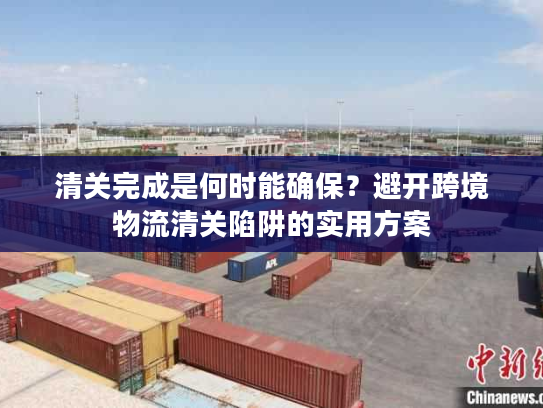 清关完成是何时能确保？避开跨境物流清关陷阱的实用方案