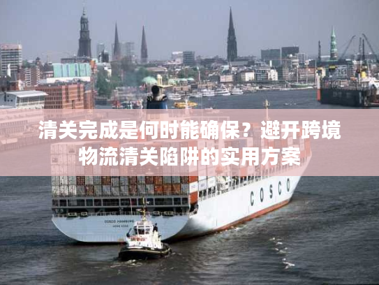 清关完成是何时能确保？避开跨境物流清关陷阱的实用方案
