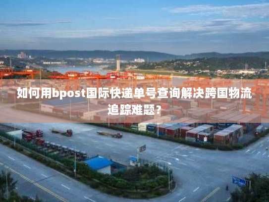 如何用bpost国际快递单号查询解决跨国物流追踪难题? 如何用bpost国际快递单号查询解决跨国物流追踪难题?