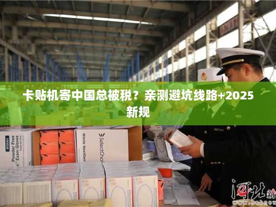 卡贴机寄中国总被税?亲测避坑线路+2025新规 卡贴机寄中国总被税?亲测避坑线路+2025新规