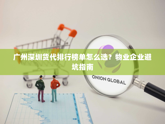广州深圳货代排行榜单怎么选?物业企业避坑指南 广州深圳货代排行榜单怎么选?物业企业避坑指南