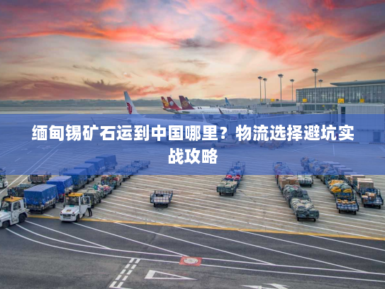 缅甸锡矿石运到中国哪里？物流选择避坑实战攻略