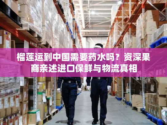 榴莲运到中国需要药水吗？资深果商亲述进口保鲜与物流真相