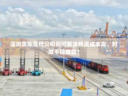 深圳货车货代公司如何解决物流成本高、时效不稳难题？