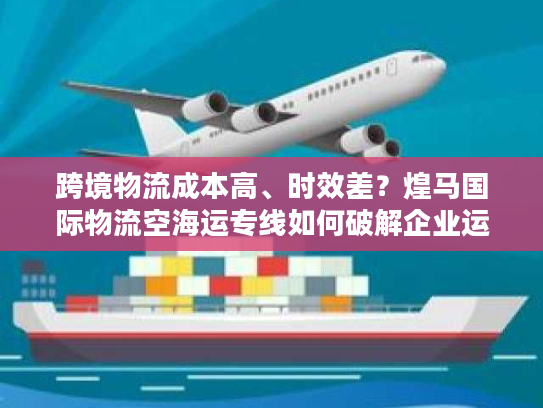 跨境物流成本高、时效差？煌马国际物流空海运专线如何破解企业运输困局