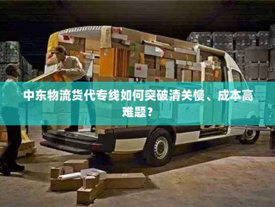 中东物流货代专线如何突破清关慢、成本高难题？