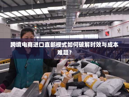 跨境电商进口直邮模式如何破解时效与成本难题？