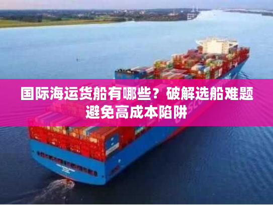 国际海运货船有哪些？破解选船难题避免高成本陷阱