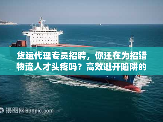 货运代理专员招聘，你还在为招错物流人才头疼吗？高效避开陷阱的实战秘笈