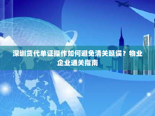 深圳货代单证操作如何避免清关延误?物业企业通关指南 深圳货代单证操作如何避免清关延误?物业企业通关指南