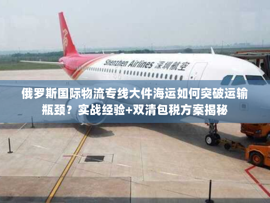 俄罗斯国际物流专线大件海运如何突破运输瓶颈？实战经验+双清包税方案揭秘