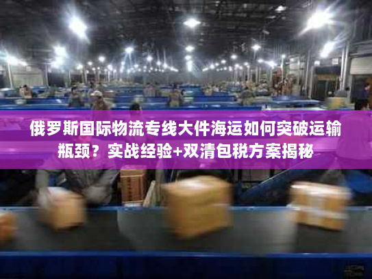 俄罗斯国际物流专线大件海运如何突破运输瓶颈？实战经验+双清包税方案揭秘