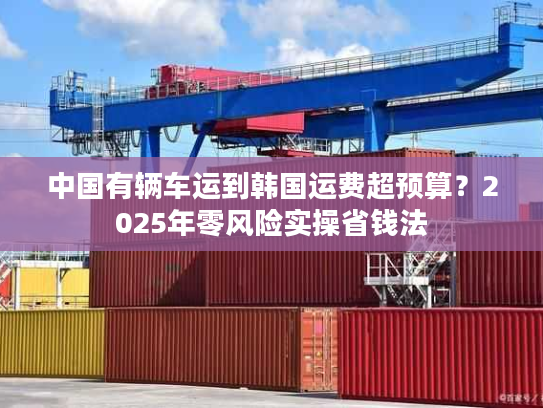 中国有辆车运到韩国运费超预算？2025年零风险实操省钱法