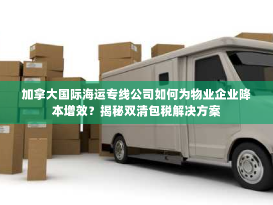 加拿大国际海运专线公司如何为物业企业降本增效？揭秘双清包税解决方案