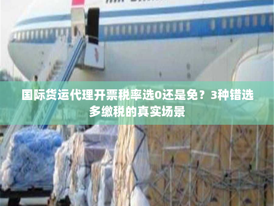 国际货运代理开票税率选0还是免？3种错选多缴税的真实场景