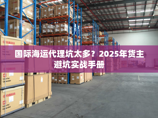国际海运代理坑太多?2025年货主避坑实战手册 国际海运代理坑太多?2025年货主避坑实战手册