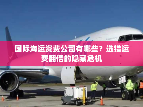国际海运资费公司有哪些?选错运费翻倍的隐藏危机 国际海运资费公司有哪些?选错运费翻倍的隐藏危机