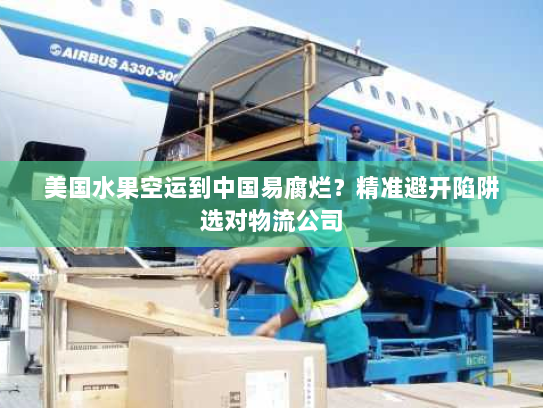 美国水果空运到中国易腐烂？精准避开陷阱选对物流公司