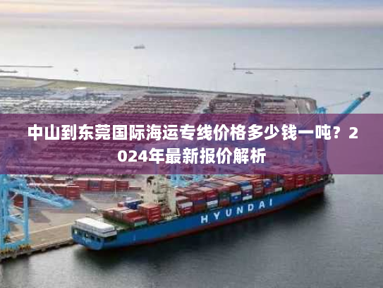 中山到东莞国际海运专线价格多少钱一吨？2024年最新报价解析