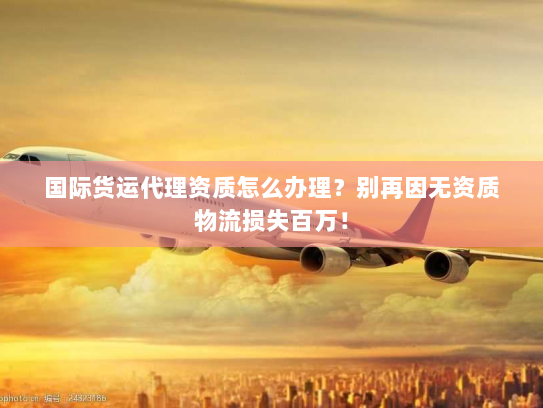 国际货运代理资质怎么办理?别再因无资质物流损失百万! 国际货运代理资质怎么办理?别再因无资质物流损失百万!