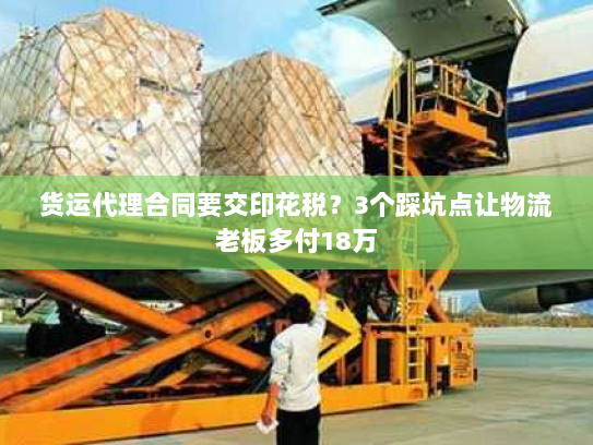 货运代理合同要交印花税？3个踩坑点让物流老板多付18万