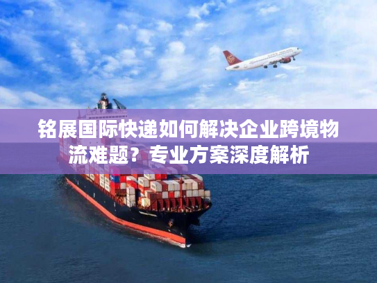 铭展国际快递如何解决企业跨境物流难题?专业方案深度解析 铭展国际快递如何解决企业跨境物流难题?专业方案深度解析