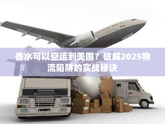 香水可以空运到美国？破解2025物流陷阱的实战秘诀