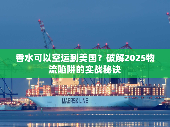 香水可以空运到美国？破解2025物流陷阱的实战秘诀