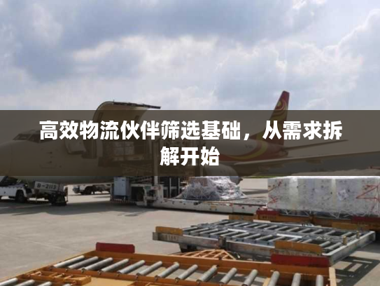 高效物流伙伴筛选基础,从需求拆解开始 高效物流伙伴筛选基础,从需求拆解开始
