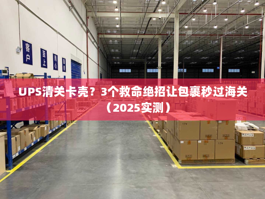 UPS清关卡壳？3个救命绝招让包裹秒过海关（2025实测）
