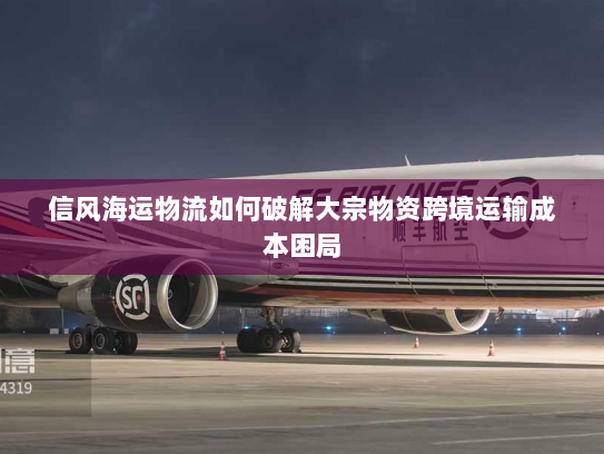 信风海运物流如何破解大宗物资跨境运输成本困局 信风海运物流如何破解大宗物资跨境运输成本困局