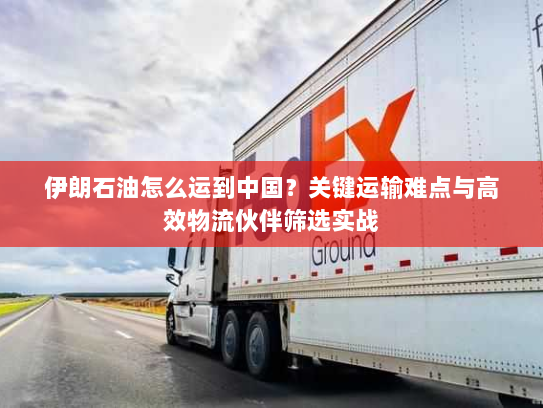伊朗石油怎么运到中国？关键运输难点与高效物流伙伴筛选实战