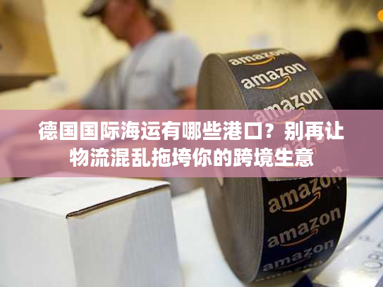 德国国际海运有哪些港口？别再让物流混乱拖垮你的跨境生意