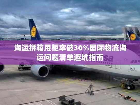 海运拼箱甩柜率破30%国际物流海运问题清单避坑指南 海运拼箱甩柜率破30%国际物流海运问题清单避坑指南