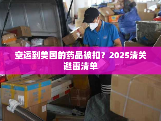 空运到美国的药品被扣？2025清关避雷清单