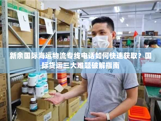 新余国际海运物流专线电话如何快速获取?国际货运三大难题破解指南 新余国际海运物流专线电话如何快速获取?国际货运三大难题破解指南