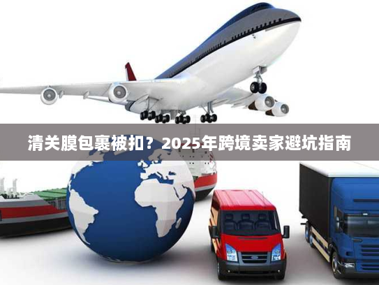 清关膜包裹被扣？2025年跨境卖家避坑指南