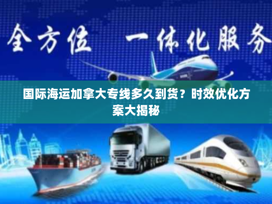 国际海运加拿大专线多久到货？时效优化方案大揭秘