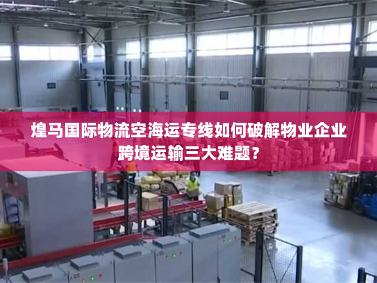 煌马国际物流空海运专线如何破解物业企业跨境运输三大难题? 煌马国际物流空海运专线如何破解物业企业跨境运输三大难题?
