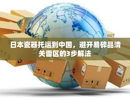 日本瓷器托运到中国，避开易碎品清关雷区的3步解法