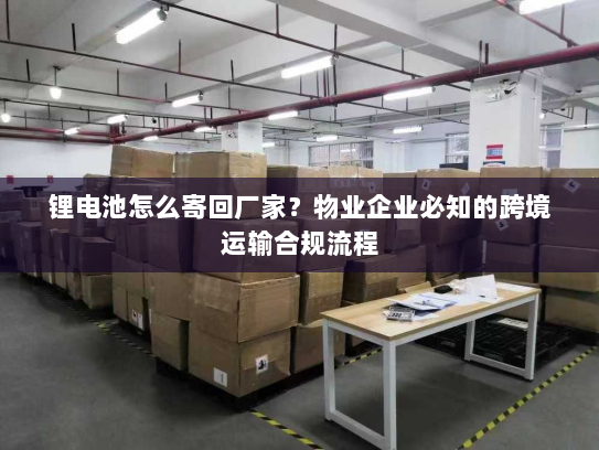 锂电池怎么寄回厂家?物业企业必知的跨境运输合规流程 锂电池怎么寄回厂家?物业企业必知的跨境运输合规流程